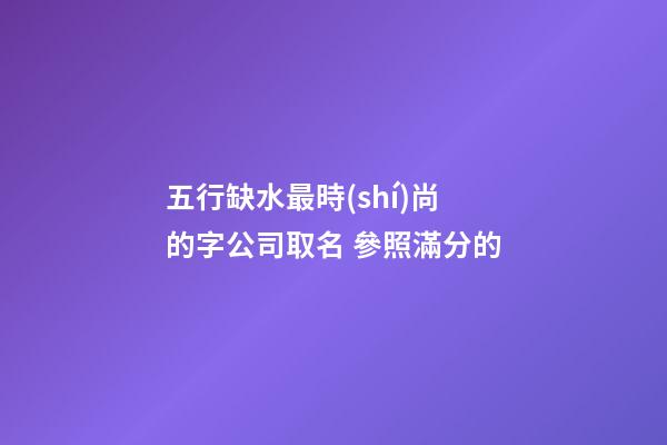 五行缺水最時(shí)尚的字公司取名 參照滿分的-第1張-公司起名-玄機(jī)派